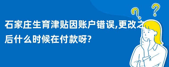 石家庄生育津贴因账户错误,更改之后什么时候在付款呀?