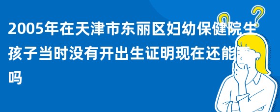 2005年在天津市东丽区妇幼保健院生孩子当时没有开出生证明现在还能开吗