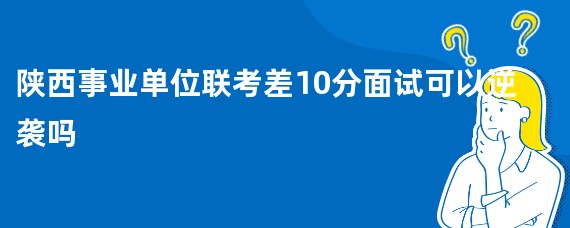 陕西事业单位联考差10分面试可以逆袭吗