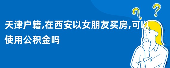 天津户籍,在西安以女朋友买房,可以使用公积金吗