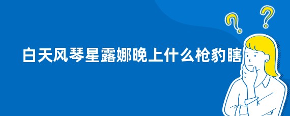 白天风琴星露娜晚上什么枪豹瞎